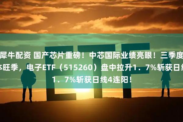 犀牛配资 国产芯片重磅！中芯国际业绩亮眼！三季度迎半导体旺季，电子ETF（515260）盘中拉升1．7%斩获日线4连阳！