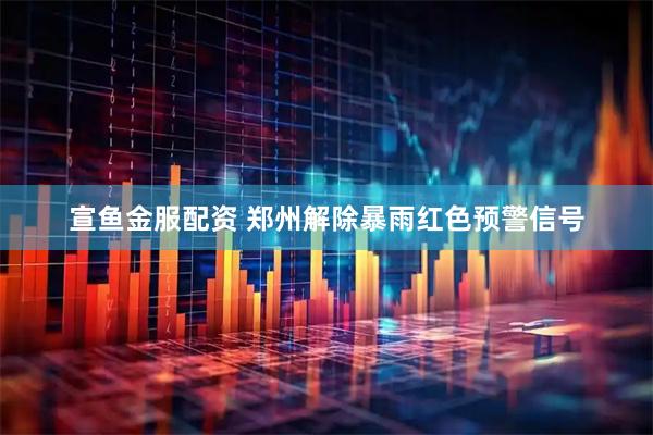 宣鱼金服配资 郑州解除暴雨红色预警信号