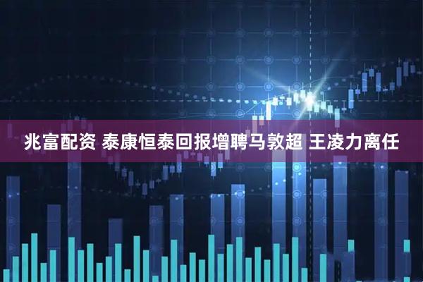 兆富配资 泰康恒泰回报增聘马敦超 王凌力离任
