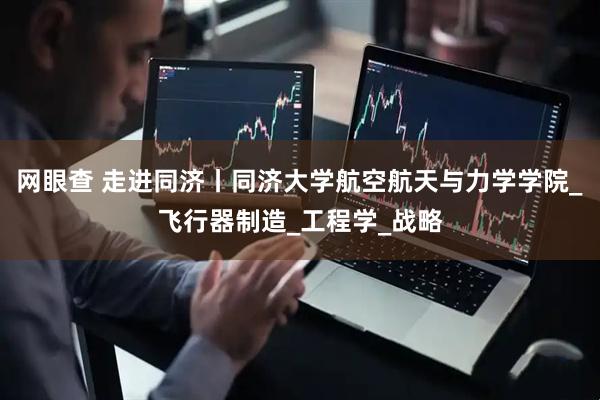 网眼查 走进同济丨同济大学航空航天与力学学院_飞行器制造_工程学_战略