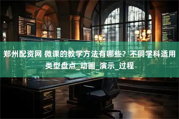 郑州配资网 微课的教学方法有哪些？不同学科适用类型盘点_动画_演示_过程