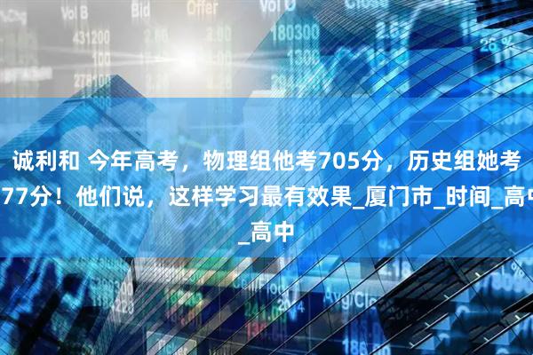 诚利和 今年高考，物理组他考705分，历史组她考677分！他们说，这样学习最有效果_厦门市_时间_高中