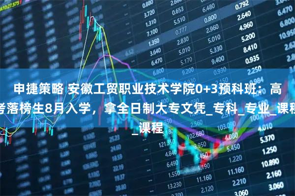 申捷策略 安徽工贸职业技术学院0+3预科班：高考落榜生8月入学，拿全日制大专文凭_专科_专业_课程