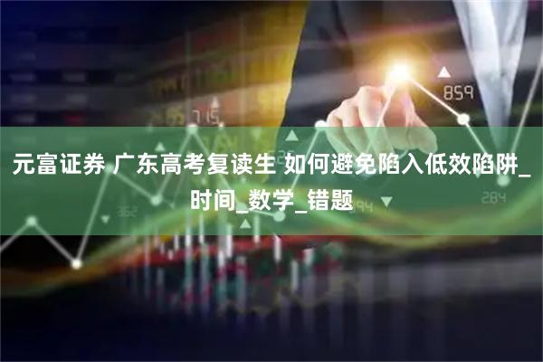 元富证券 广东高考复读生 如何避免陷入低效陷阱_时间_数学_错题