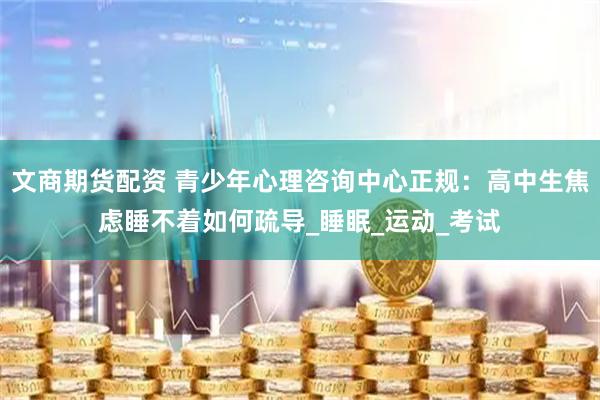 文商期货配资 青少年心理咨询中心正规：高中生焦虑睡不着如何疏导_睡眠_运动_考试