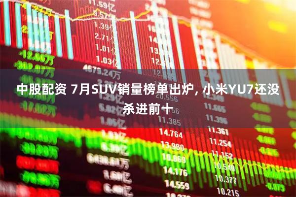 中股配资 7月SUV销量榜单出炉, 小米YU7还没杀进前十