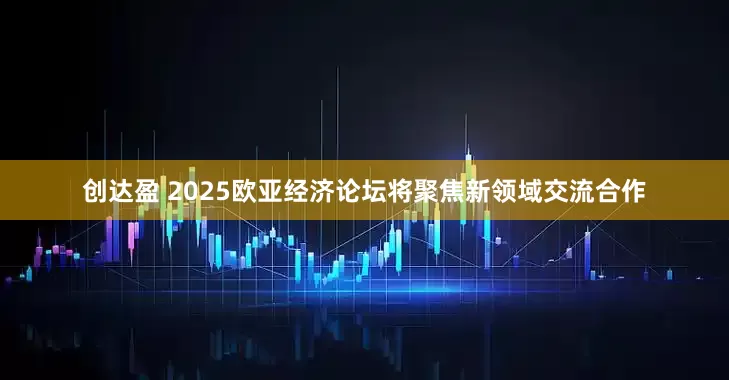 创达盈 2025欧亚经济论坛将聚焦新领域交流合作