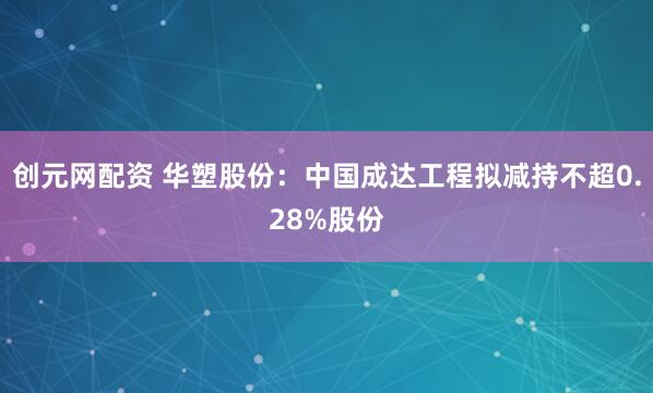 创元网配资 华塑股份：中国成达工程拟减持不超0.28%股份