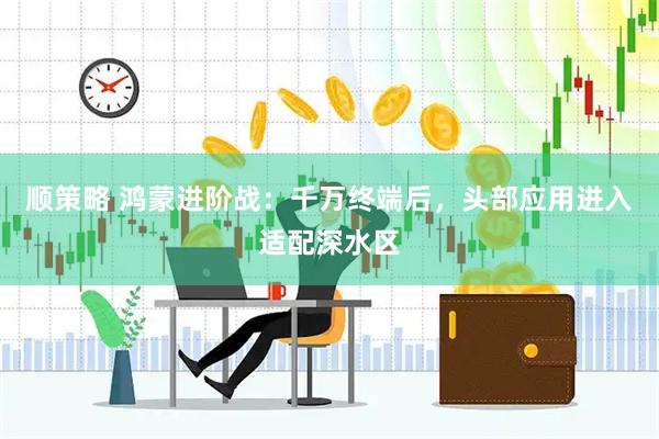 顺策略 鸿蒙进阶战：千万终端后，头部应用进入适配深水区