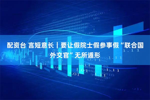 配资台 言短意长｜要让假院士假参事假“联合国外交官”无所遁形