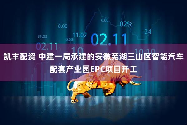 凯丰配资 中建一局承建的安徽芜湖三山区智能汽车配套产业园EPC项目开工