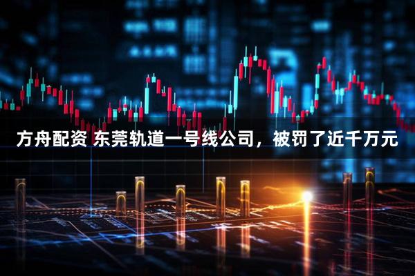 方舟配资 东莞轨道一号线公司，被罚了近千万元