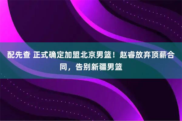 配先查 正式确定加盟北京男篮！赵睿放弃顶薪合同，告别新疆男篮