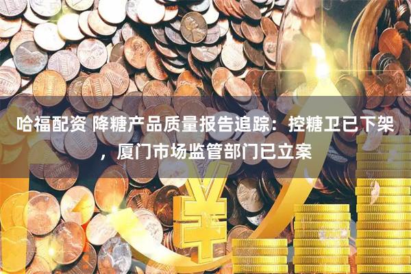 哈福配资 降糖产品质量报告追踪：控糖卫已下架，厦门市场监管部门已立案
