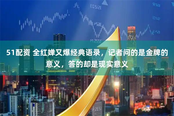 51配资 全红婵又爆经典语录，记者问的是金牌的意义，答的却是现实意义