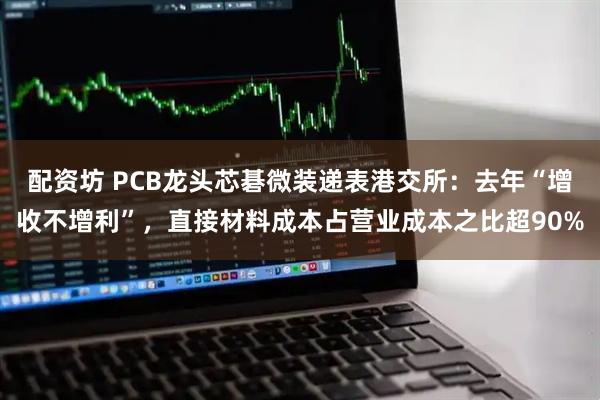 配资坊 PCB龙头芯碁微装递表港交所：去年“增收不增利”，直接材料成本占营业成本之比超90%