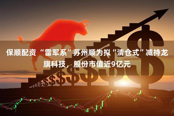 保顺配资 “雷军系”苏州顺为拟“清仓式”减持龙旗科技，股份市值近9亿元