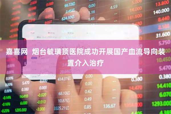嘉喜网  烟台毓璜顶医院成功开展国产血流导向装置介入治疗