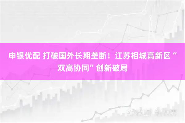 申银优配 打破国外长期垄断！江苏相城高新区“双高协同”创新破局