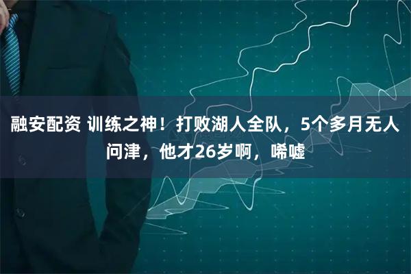 融安配资 训练之神！打败湖人全队，5个多月无人问津，他才26岁啊，唏嘘