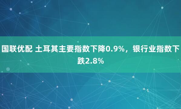 国联优配 土耳其主要指数下降0.9%，银行业指数下跌2.8%