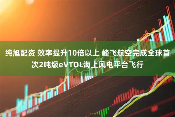 纯旭配资 效率提升10倍以上 峰飞航空完成全球首次2吨级eVTOL海上风电平台飞行