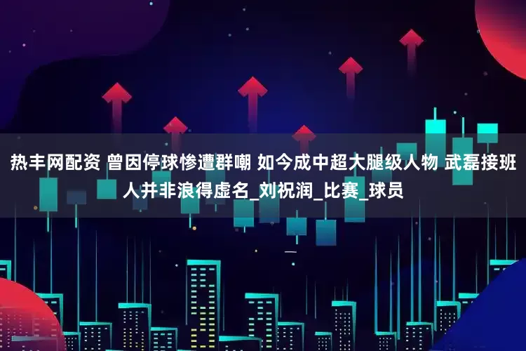 热丰网配资 曾因停球惨遭群嘲 如今成中超大腿级人物 武磊接班人并非浪得虚名_刘祝润_比赛_球员