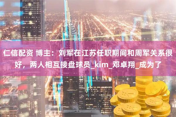 仁信配资 博主：刘军在江苏任职期间和周军关系很好，两人相互接盘球员_kim_邓卓翔_成为了