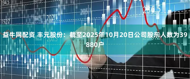 益牛网配资 丰元股份：截至2025年10月20日公司股东人数为39880户