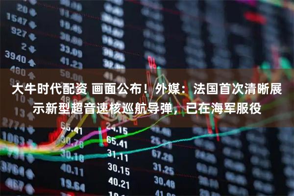 大牛时代配资 画面公布！外媒：法国首次清晰展示新型超音速核巡航导弹，已在海军服役