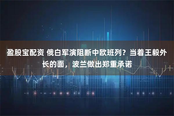 盈股宝配资 俄白军演阻断中欧班列？当着王毅外长的面，波兰做出郑重承诺