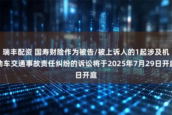 瑞丰配资 国寿财险作为被告/被上诉人的1起涉及机动车交通事故责任纠纷的诉讼将于2025年7月29日开庭