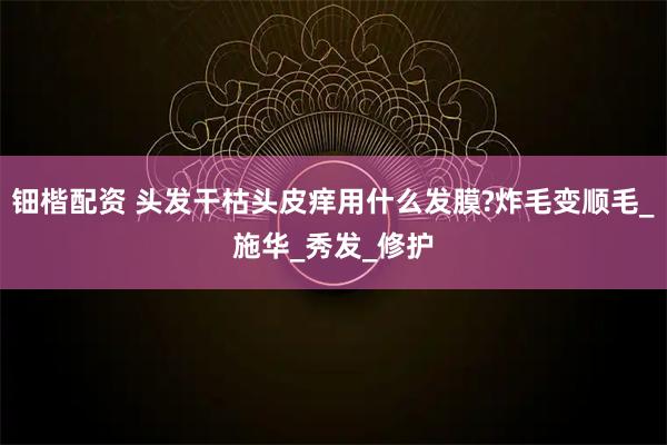 钿楷配资 头发干枯头皮痒用什么发膜?炸毛变顺毛_施华_秀发_修护