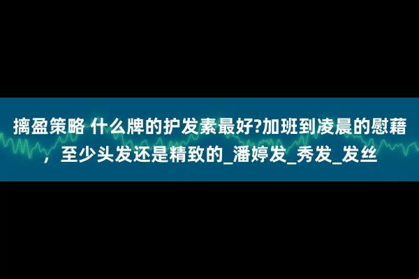 摛盈策略 什么牌的护发素最好?加班到凌晨的慰藉，至少头发还是精致的_潘婷发_秀发_发丝