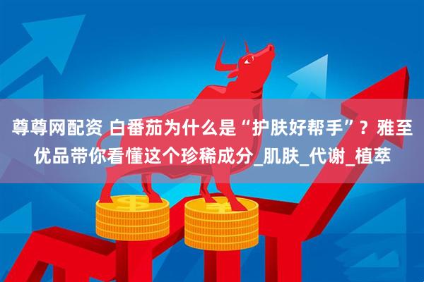 尊尊网配资 白番茄为什么是“护肤好帮手”？雅至优品带你看懂这个珍稀成分_肌肤_代谢_植萃