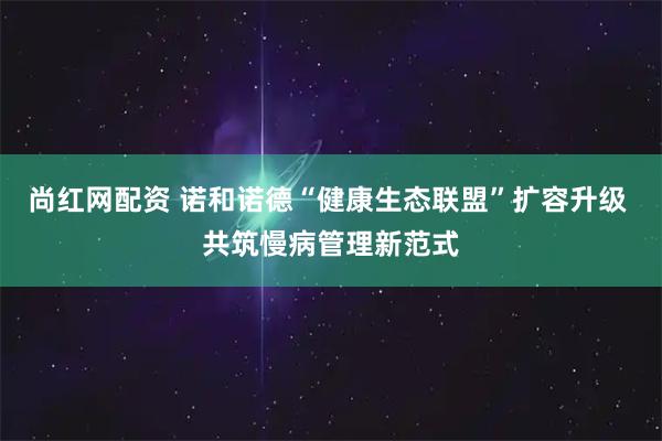 尚红网配资 诺和诺德“健康生态联盟”扩容升级 共筑慢病管理新范式
