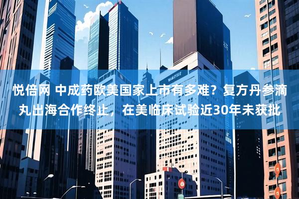 悦倍网 中成药欧美国家上市有多难？复方丹参滴丸出海合作终止，在美临床试验近30年未获批