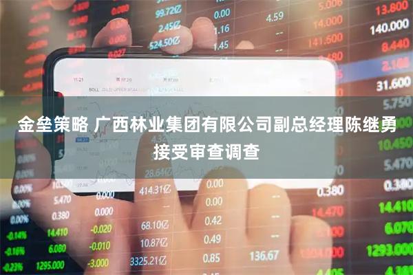 金垒策略 广西林业集团有限公司副总经理陈继勇接受审查调查