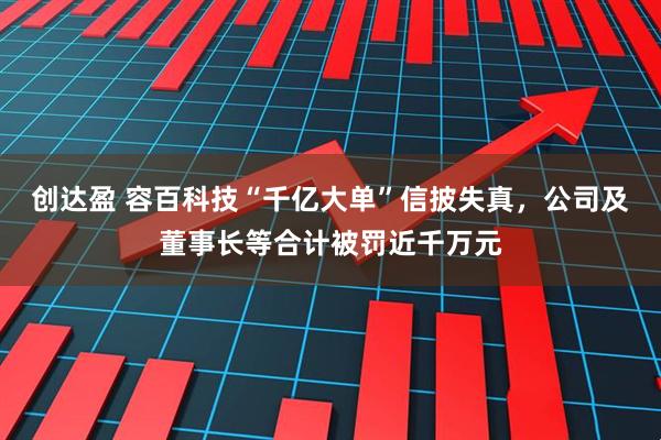 创达盈 容百科技“千亿大单”信披失真，公司及董事长等合计被罚近千万元