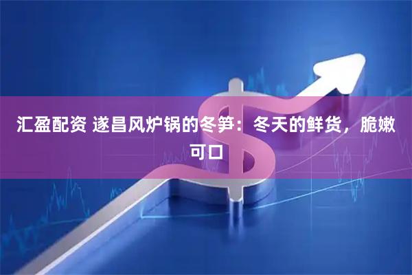 汇盈配资 遂昌风炉锅的冬笋：冬天的鲜货，脆嫩可口