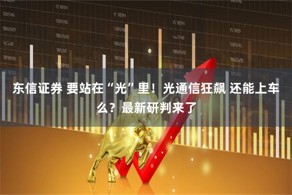 东信证券 要站在“光”里！光通信狂飙 还能上车么？最新研判来了